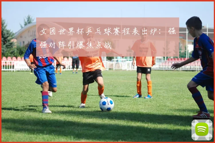 女团世界杯乒乓球赛程表出炉:强强对阵引爆焦点战