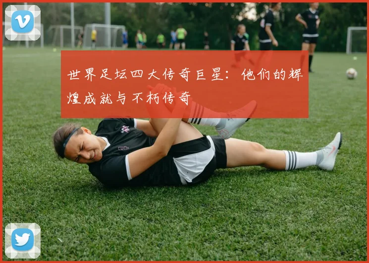 世界足坛四大传奇巨星:他们的辉煌成就与不朽传奇