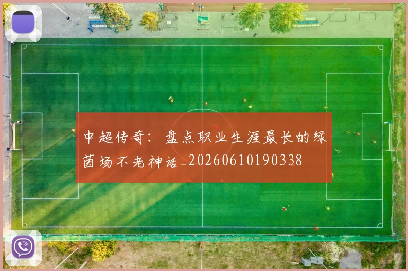 中超传奇:盘点职业生涯最长的绿茵场不老神话_20260610190338
