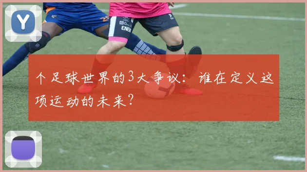 个足球世界的3大争议:谁在定义这项运动的未来?