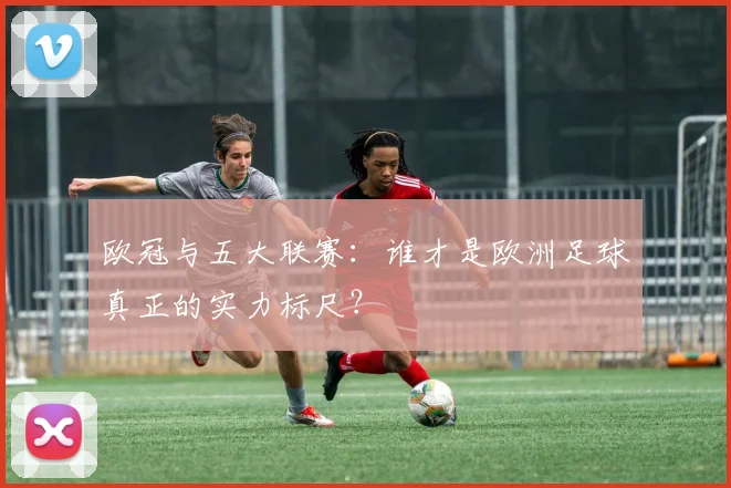 欧冠与五大联赛:谁才是欧洲足球真正的实力标尺?