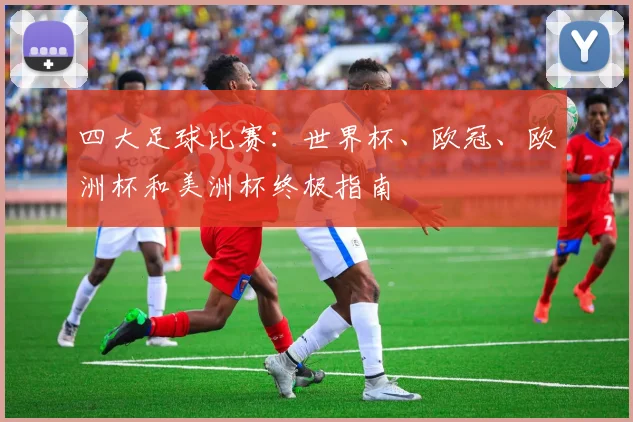四大足球比赛:世界杯、欧冠、欧洲杯和美洲杯终极指南