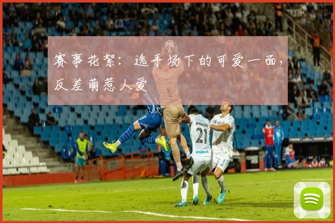 赛事花絮：选手场下的可爱一面，反差萌惹人爱