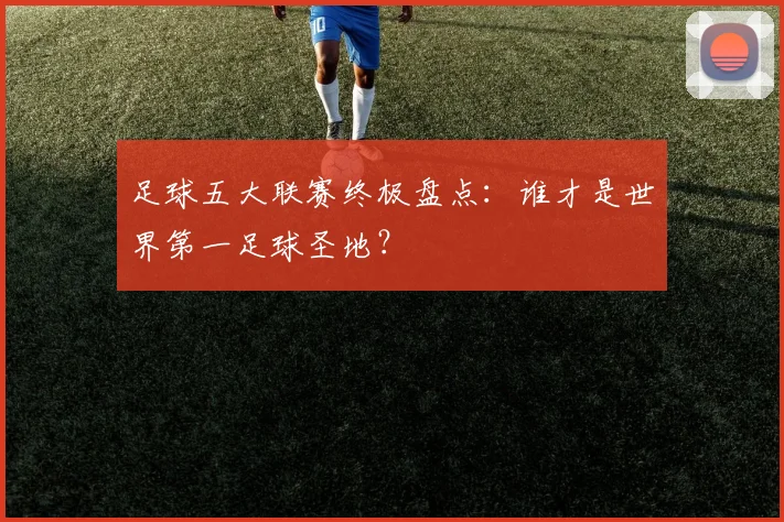 足球五大联赛终极盘点：谁才是世界第一足球圣地？