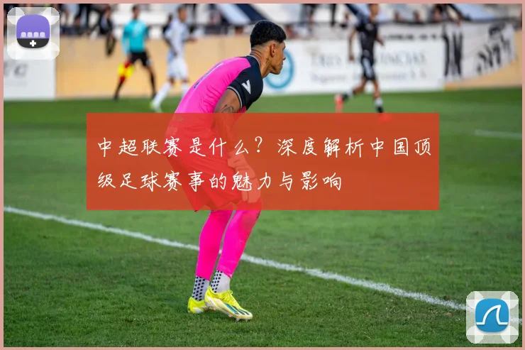 中超联赛是什么?深度解析中国顶级足球赛事的魅力与影响