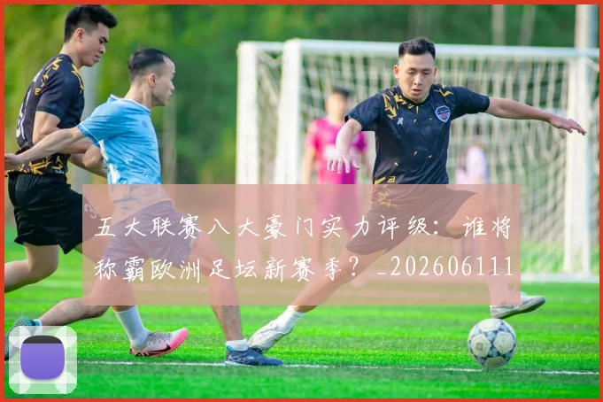 五大联赛八大豪门实力评级:谁将称霸欧洲足坛新赛季?_20260611141020