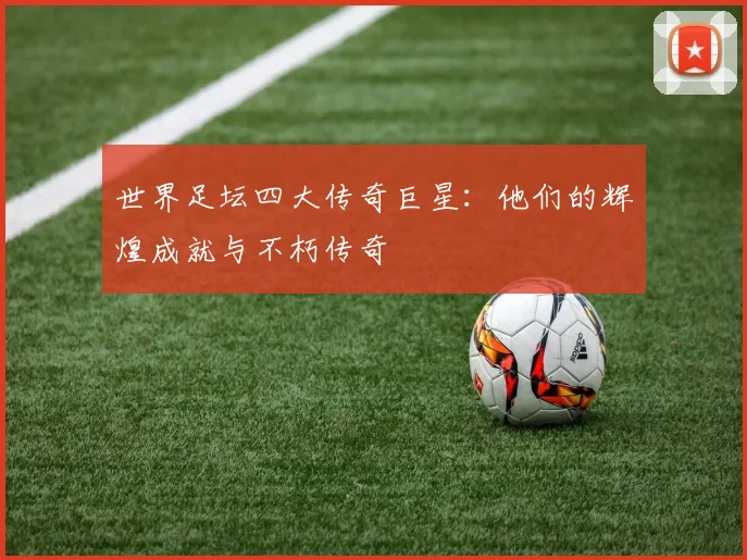 世界足坛四大传奇巨星:他们的辉煌成就与不朽传奇