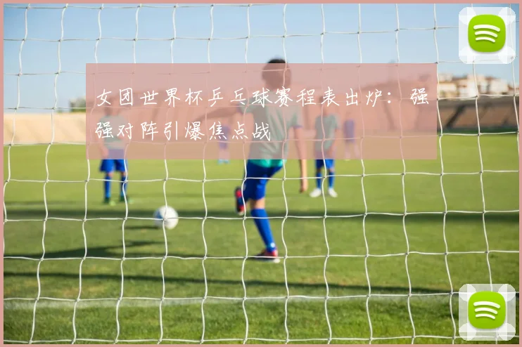 女团世界杯乒乓球赛程表出炉:强强对阵引爆焦点战