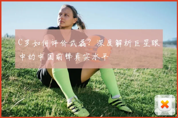 C罗如何评价武磊？深度解析巨星眼中的中国前锋真实水平