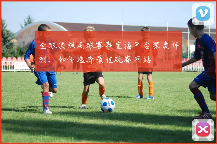 全球顶级足球赛事直播平台深度评测：如何选择最佳观赛网站