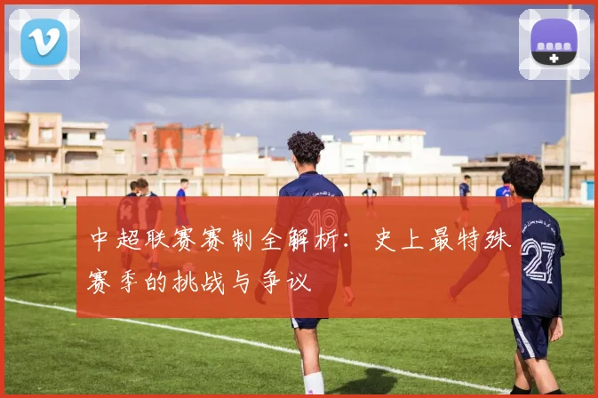 中超联赛赛制全解析:史上最特殊赛季的挑战与争议