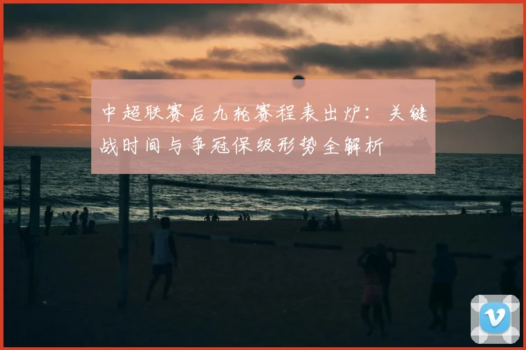 中超联赛后九轮赛程表出炉:关键战时间与争冠保级形势全解析