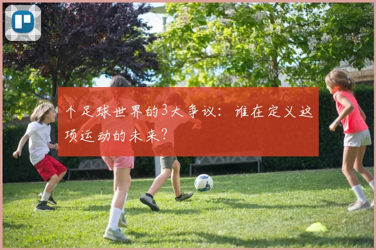 个足球世界的3大争议:谁在定义这项运动的未来?