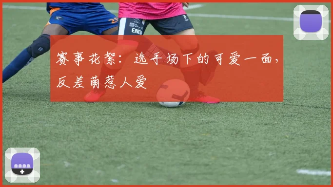 赛事花絮：选手场下的可爱一面，反差萌惹人爱